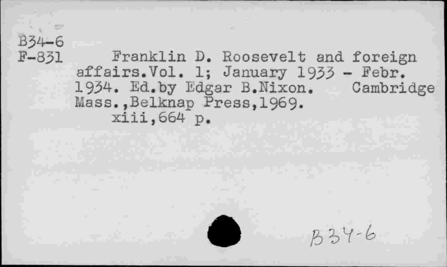 ﻿B34-6
F-831 Franklin D. Roosevelt and. foreign affairs.Vol. 1; January 1933 - Febr. 1934. Ed.by Edgar B.Nixon.	Cambridge
Mass.,Belknap Press,1969» xiii,664 p.